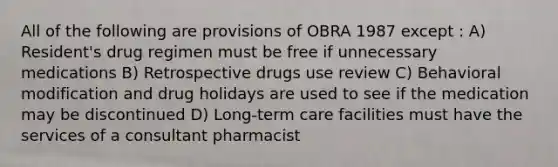 All of the following are provisions of OBRA 1987 except : A) Resident's drug regimen must be free if unnecessary medications B) Retrospective drugs use review C) Behavioral modification and drug holidays are used to see if the medication may be discontinued D) Long-term care facilities must have the services of a consultant pharmacist