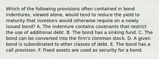 Which of the following provisions often contained in bond indentures, viewed alone, would tend to reduce the yield to maturity that investors would otherwise require on a newly issued bond? A. The indenture contains covenants that restrict the use of additional debt. B. The bond has a sinking fund. C. The bond can be converted into the firm's common stock. D. A given bond is subordinated to other classes of debt. E. The bond has a call provision. F. Fixed assets are used as security for a bond.