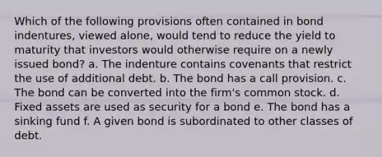 Which of the following provisions often contained in bond indentures, viewed alone, would tend to reduce the yield to maturity that investors would otherwise require on a newly issued bond? a. The indenture contains covenants that restrict the use of additional debt. b. The bond has a call provision. c. The bond can be converted into the firm's common stock. d. Fixed assets are used as security for a bond e. The bond has a sinking fund f. A given bond is subordinated to other classes of debt.