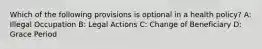 Which of the following provisions is optional in a health policy? A: Illegal Occupation B: Legal Actions C: Change of Beneficiary D: Grace Period