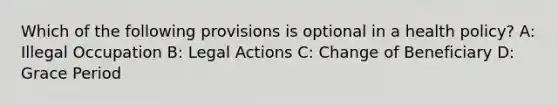 Which of the following provisions is optional in a health policy? A: Illegal Occupation B: Legal Actions C: Change of Beneficiary D: Grace Period