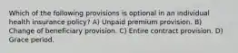 Which of the following provisions is optional in an individual health insurance policy? A) Unpaid premium provision. B) Change of beneficiary provision. C) Entire contract provision. D) Grace period.