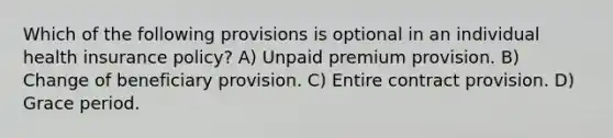 Which of the following provisions is optional in an individual health insurance policy? A) Unpaid premium provision. B) Change of beneficiary provision. C) Entire contract provision. D) Grace period.