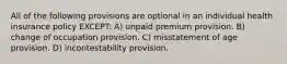 All of the following provisions are optional in an individual health insurance policy EXCEPT: A) unpaid premium provision. B) change of occupation provision. C) misstatement of age provision. D) incontestability provision.