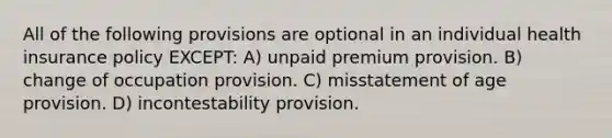 All of the following provisions are optional in an individual health insurance policy EXCEPT: A) unpaid premium provision. B) change of occupation provision. C) misstatement of age provision. D) incontestability provision.