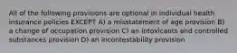 All of the following provisions are optional in individual health insurance policies EXCEPT A) a misstatement of age provision B) a change of occupation provision C) an intoxicants and controlled substances provision D) an incontestability provision