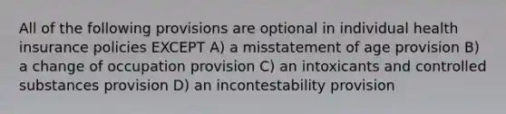 All of the following provisions are optional in individual health insurance policies EXCEPT A) a misstatement of age provision B) a change of occupation provision C) an intoxicants and controlled substances provision D) an incontestability provision