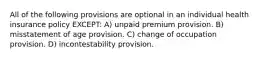 All of the following provisions are optional in an individual health insurance policy EXCEPT: A) unpaid premium provision. B) misstatement of age provision. C) change of occupation provision. D) incontestability provision.