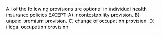 All of the following provisions are optional in individual health insurance policies EXCEPT: A) incontestability provision. B) unpaid premium provision. C) change of occupation provision. D) illegal occupation provision.