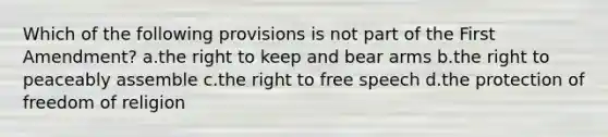 Which of the following provisions is not part of the First Amendment? a.the right to keep and bear arms b.the right to peaceably assemble c.the right to free speech d.the protection of freedom of religion