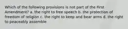 Which of the following provisions is not part of the First Amendment? a. the right to free speech b. the protection of freedom of religion c. the right to keep and bear arms d. the right to peaceably assemble