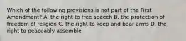 Which of the following provisions is not part of the First Amendment? A. the right to free speech B. the protection of freedom of religion C. the right to keep and bear arms D. the right to peaceably assemble