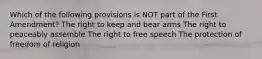 Which of the following provisions is NOT part of the First Amendment? The right to keep and bear arms The right to peaceably assemble The right to free speech The protection of freedom of religion