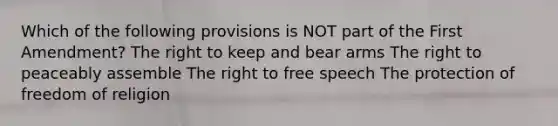 Which of the following provisions is NOT part of the First Amendment? The right to keep and bear arms The right to peaceably assemble The right to free speech The protection of freedom of religion