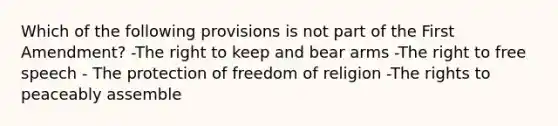 Which of the following provisions is not part of the First Amendment? -The right to keep and bear arms -The right to free speech - The protection of freedom of religion -The rights to peaceably assemble