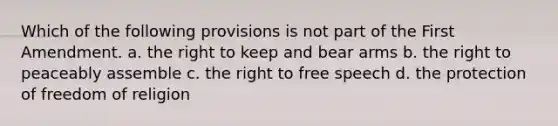 Which of the following provisions is not part of the First Amendment. a. the right to keep and bear arms b. the right to peaceably assemble c. the right to free speech d. the protection of freedom of religion