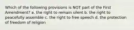 Which of the following provisions is NOT part of the First Amendment? a. the right to remain silent b. the right to peacefully assemble c. the right to free speech d. the protection of freedom of religion