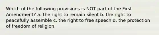 Which of the following provisions is NOT part of the First Amendment? a. the right to remain silent b. the right to peacefully assemble c. the right to free speech d. the protection of freedom of religion