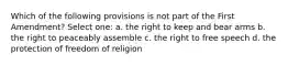 Which of the following provisions is not part of the First Amendment? Select one: a. the right to keep and bear arms b. the right to peaceably assemble c. the right to free speech d. the protection of freedom of religion