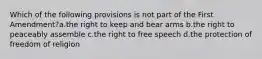 Which of the following provisions is not part of the First Amendment?a.the right to keep and bear arms b.the right to peaceably assemble c.the right to free speech d.the protection of freedom of religion