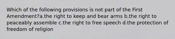 Which of the following provisions is not part of the First Amendment?a.the right to keep and bear arms b.the right to peaceably assemble c.the right to free speech d.the protection of freedom of religion