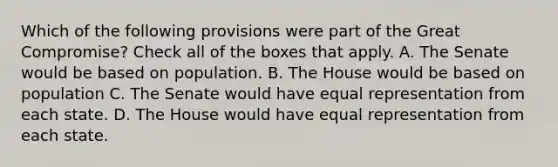 Which of the following provisions were part of the Great Compromise? Check all of the boxes that apply. A. The Senate would be based on population. B. The House would be based on population C. The Senate would have equal representation from each state. D. The House would have equal representation from each state.