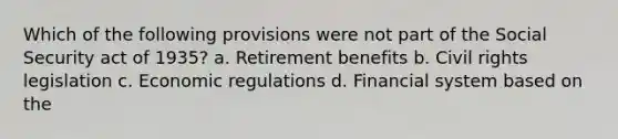 Which of the following provisions were not part of the Social Security act of 1935? a. Retirement benefits b. Civil rights legislation c. Economic regulations d. Financial system based on the