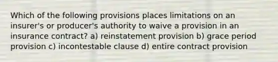 Which of the following provisions places limitations on an insurer's or producer's authority to waive a provision in an insurance contract? a) reinstatement provision b) grace period provision c) incontestable clause d) entire contract provision