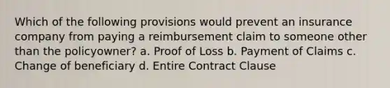 Which of the following provisions would prevent an insurance company from paying a reimbursement claim to someone other than the policyowner? a. Proof of Loss b. Payment of Claims c. Change of beneficiary d. Entire Contract Clause