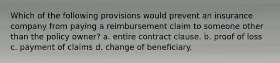 Which of the following provisions would prevent an insurance company from paying a reimbursement claim to someone other than the policy owner? a. entire contract clause. b. proof of loss c. payment of claims d. change of beneficiary.