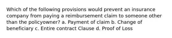 Which of the following provisions would prevent an insurance company from paying a reimbursement claim to someone other than the policyowner? a. Payment of claim b. Change of beneficiary c. Entire contract Clause d. Proof of Loss