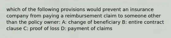 which of the following provisions would prevent an insurance company from paying a reimbursement claim to someone other than the policy owner: A: change of beneficiary B: entire contract clause C: proof of loss D: payment of claims