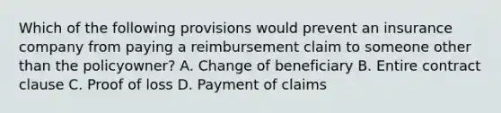 Which of the following provisions would prevent an insurance company from paying a reimbursement claim to someone other than the policyowner? A. Change of beneficiary B. Entire contract clause C. Proof of loss D. Payment of claims