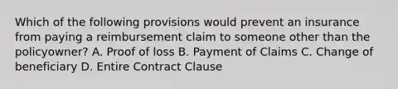 Which of the following provisions would prevent an insurance from paying a reimbursement claim to someone other than the policyowner? A. Proof of loss B. Payment of Claims C. Change of beneficiary D. Entire Contract Clause