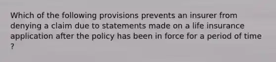 Which of the following provisions prevents an insurer from denying a claim due to statements made on a life insurance application after the policy has been in force for a period of time ?