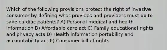 Which of the following provisions protect the right of invasive consumer by defining what provides and providers must do to save cardiac patients? A) Personal medical and health information B) Affordable care act C) Family educational rights and privacy acts D) Health information portability and accountability act E) Consumer bill of rights