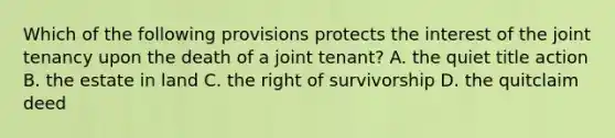 Which of the following provisions protects the interest of the joint tenancy upon the death of a joint tenant? A. the quiet title action B. the estate in land C. the right of survivorship D. the quitclaim deed