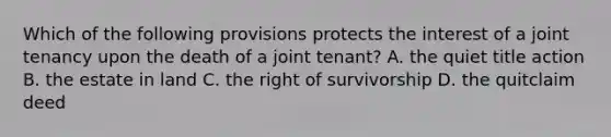 Which of the following provisions protects the interest of a joint tenancy upon the death of a joint tenant? A. the quiet title action B. the estate in land C. the right of survivorship D. the quitclaim deed