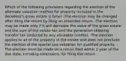 Which of the following provisions regarding the election of the alternate valuation method for property included in the decedent's gross estate is false? -The election may be changed after filing the return by filing an amended return. -The election may be made only if it will decrease the value of the gross estate and the sum of the estate tax and the generation-skipping transfer tax (reduced by any allowable credits). -The election applies to all of the property in the estate and does not preclude the election of the special-use valuation for qualified property. -The election must be made on a return filed within 1 year of the due date, including extensions, for filing the return.