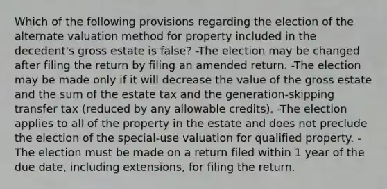 Which of the following provisions regarding the election of the alternate valuation method for property included in the decedent's gross estate is false? -The election may be changed after filing the return by filing an amended return. -The election may be made only if it will decrease the value of the gross estate and the sum of the estate tax and the generation-skipping transfer tax (reduced by any allowable credits). -The election applies to all of the property in the estate and does not preclude the election of the special-use valuation for qualified property. -The election must be made on a return filed within 1 year of the due date, including extensions, for filing the return.