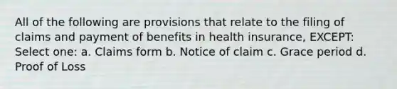 All of the following are provisions that relate to the filing of claims and payment of benefits in health insurance, EXCEPT: Select one: a. Claims form b. Notice of claim c. Grace period d. Proof of Loss