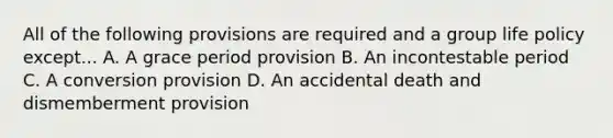 All of the following provisions are required and a group life policy except... A. A grace period provision B. An incontestable period C. A conversion provision D. An accidental death and dismemberment provision