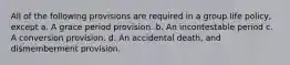 All of the following provisions are required in a group life policy, except a. A grace period provision. b. An incontestable period c. A conversion provision. d. An accidental death, and dismemberment provision.