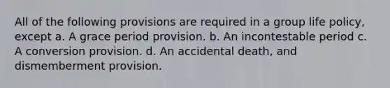 All of the following provisions are required in a group life policy, except a. A grace period provision. b. An incontestable period c. A conversion provision. d. An accidental death, and dismemberment provision.