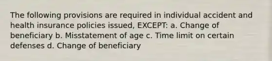 The following provisions are required in individual accident and health insurance policies issued, EXCEPT: a. Change of beneficiary b. Misstatement of age c. Time limit on certain defenses d. Change of beneficiary