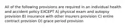 All of the following provisions are required in an individual health and accident policy EXCEPT A) physical exam and autopsy provision B) insurance with other insurers provision C) entire contract provision D) grace period provision