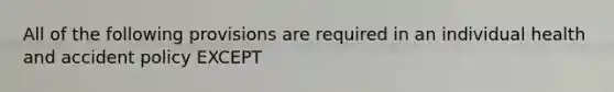 All of the following provisions are required in an individual health and accident policy EXCEPT