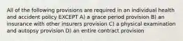 All of the following provisions are required in an individual health and accident policy EXCEPT A) a grace period provision B) an insurance with other insurers provision C) a physical examination and autopsy provision D) an entire contract provision