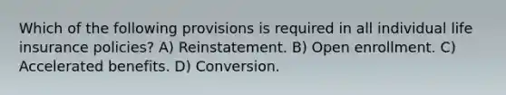 Which of the following provisions is required in all individual life insurance policies? A) Reinstatement. B) Open enrollment. C) Accelerated benefits. D) Conversion.