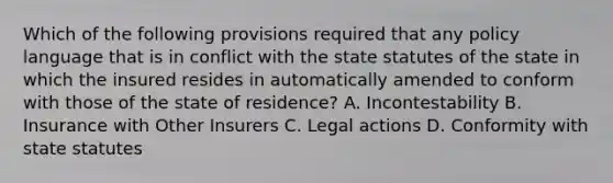 Which of the following provisions required that any policy language that is in conflict with the state statutes of the state in which the insured resides in automatically amended to conform with those of the state of residence? A. Incontestability B. Insurance with Other Insurers C. Legal actions D. Conformity with state statutes